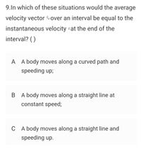 9.In which of these situations would the average
velocity vector over an interval be equal to the
instantaneous velocity vat the end of the
interval? ()
A A body moves along a curved path and
speeding up;
B A body moves along a straight line at
constant speed;
C A body moves along a straight line and
speeding up.
