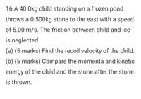 16.A 40.0kg child standing on a frozen pond
throws a 0.500kg stone to the east with a speed
of 5.00 m/s. The friction between child and ice
is neglected.
(a) (5 marks) Find the recoil velocity of the child.
(b) (5 marks) Compare the momenta and kinetic
energy of the child and the stone after the stone
is thrown.
