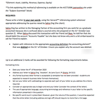 *(Element: Asset, Liability, Revenue, Expense, Equity)
**(a link explaining this method of referencing is available on the ACCT1008 Legrnonline site under
the "Subject Essentials" block)
REQUIRED:
Please write a letter in your own words, using the Harvard** referencing system wherever
appropriate addressing the queries raised by Sabra Ong (the client).
Sabra Ong has written to the Managing Partner of the accounting firm you work for as a graduate
accountant because she is confused about a journal entry she prepared on the 31" October (see
question 2). When ŞSabra discussed this transaction with her friend Jed Skee, he told her that she
should debit the account "Accounts Payable" but she does not know why and is a bit embarrassed to
ask her friend to explain.
Explain with reference to the appropriate accounting definition the accounting element
that was debited on the 31“ of October. Ensure you explain why the account was debited.
Up to an additional 2 marks will be awarded for following the formatting requirements below.
Formatting hints:
• Date your letter the 4h of November 2020
• Address your letter to Sahra Ong, "Vacation', a Lane Court, Pt Shortz, SA 5111
• Any formal business letter format is acceptable (a template has not been provided - students are
expected to research business letter formats themselves).
• Set out your letter with subheadings to separate each part of your letter as you address the criteria
required.
Consider an appropriate way to begin and end your letter (consider the context of the letter).
• The use of appropriate language, accounting terminology and reference in your letter to the specific
information presented in the question.
• No specific word count is prescribed. However, given the nature of the question, it would be expected
that the entire letter (including address and sign-off) should require no more than a full page.
