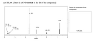 **Transcription and Explanation of NMR Spectrum for C₇H₁₂O₂**

This image presents an NMR (Nuclear Magnetic Resonance) spectrum of the compound with the molecular formula C₇H₁₂O₂. The spectrum is labeled to indicate different chemical shifts and splitting patterns. Notably, there is a reference to a C=O stretch in the IR spectrum, suggesting the presence of a carbonyl group.

### Spectrum Details:

- **Chemical Shifts (δ, ppm)**:
  - Around 6.0 ppm: Two doublet of triplets (dt), each signifying 1H, with a coupling constant (J) of 18 Hz, indicating a possible alkene proton.
  - Around 3.4 ppm: A singlet (s), corresponding to 3H, likely indicating a methyl group adjacent to an electronegative atom such as oxygen.
  - Around 2.3 ppm: A doublet (d), representing 2H, potentially an indication of methylene protons adjacent to a carbonyl group.
  - Around 1.2 ppm: A doublet of quartets (dq), representing 2H, suggesting coupling between a CH2 group and adjacent methyl groups.
  - Around 0.9 ppm: A triplet (t), representing 3H, most likely a terminal methyl group.

### Graph Description:

- **X-Axis**: Represents chemical shift in parts per million (PPM), which indicates the environment of protons within the molecule.
- **Y-Axis**: Indicates the intensity of the signals, corresponding to the number of hydrogen atoms contributing to each signal.

### Structural Considerations:

- The combination of chemical shifts and splitting patterns provides insights into the molecular structure, suggesting the presence of aliphatic and potentially unsaturated structures.
- The presence of a singlet at 3.4 ppm is characteristic of protons adjacent to an oxygen atom, possibly indicating that the compound contains an ester group.
- The C=O stretch (indicated by IR data mentioned in text) complements the NMR data by suggesting an ester or carbonyl functionality in the structure.

Since the structure is to be drawn based on this data, the attributes such as the C=O stretch and NMR signals guide the deduction of the exact structural formula of C₇H₁₂O₂.

**Note**: The structure should be drawn based on these