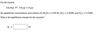**Chemical Equilibrium Calculation**

For the reaction:

\[ 2 \text{H}_2\text{O(g)} \rightleftharpoons 2 \text{H}_2\text{(g)} + \text{O}_2\text{(g)} \]

the equilibrium concentrations were found to be \([\text{H}_2\text{O}] = 0.250 \text{ M}\), \([\text{H}_2] = 0.400 \text{ M}\), and \([\text{O}_2] = 0.750 \text{ M}\).

**Question:** What is the equilibrium constant for this reaction?

\[ K_c = \, \boxed{\phantom{0}} \, \text{M} \]