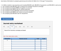 Use below information to prepare general journal entries for Belle Co's 1 through 7 transactions.
1. D. Belle created a new business and invested $5,900 cash, $6,900 of equipment, and $12,900 in web serve
2. The company paid $6,000 cash in advance for prepaid insurance coverage.
3. The company purchased $800 of supplies on account.
4. The company paid $600 cash for selling expenses.
5. The company received $6,000 cash for services provided.
6. The company paid $800 cash toward accounts payable.
7. The company paid $4,000 cash for equipment.
View transaction list
Journal entry worksheet
< A
D E E G
>
Record the insurance coverage purchased.
Note: Enter debits before credits.
Transaction
General Journal
Debit
Credit
2.
