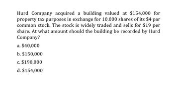 Hurd Company acquired a building valued at $154,000 for
property tax purposes in exchange for 10,000 shares of its $4 par
common stock. The stock is widely traded and sells for $19 per
share. At what amount should the building be recorded by Hurd
Company?
a. $40,000
b. $150,000
c. $190,000
d. $154,000