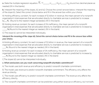 a. State the multiple regression equation. Yi =----+--) X1+_---) X2; (round two decimal places as
needed) (fill in the blanks)
b. Interpret the meaning of the slopes, bl and b2. Choose the correct answer below. Interpret the meaning
of the slope b1. Select the correct choice below and fill in the answer box within your choice.
A) Holding efficiency constant, for each increase of $1 billion in revenue, the mean percent of a nonprofit
organization's total expenses that are allocated directly to charitable services is predicted to increase
by_%. (Round to the nearest integer asneeded.) (fill in the blank)
B) Holding revenue constant, for each increase of 19% inefficiency, the mean percent of a nonprofit
organization's total expenses that are allocated directly to charitable services is predicted to increase by
--_%.(Round to the nearest integer as needed.) (fill in the blank)
C) The slope b1 cannot be interpreted individually.
Interpret the meaning of the slope b2. Select the correct choice below and fill in the answer box within
your choice.
A.Holding efficiency constant, for each increase of $1 billion in revenue, the mean percent of a nonprofit
organization's total expenses that are allocated directly to charitable services is predicted to increase by
_%. (Round to the nearest integer as needed.) (fill in the blank)
B.Holding revenue constant, for each increase of 1% inefficiency, the mean percent of a nonprofit
organization's total expenses that are allocated directly to charitable services is predicted to increase by
-% (Round to the nearest integer as needed.) (fill in the blank)
C.The slopes b2 cannot be interpreted individually.
c. What conclusions can you reach concerning nonprofit charitable commitment?
A. The model uses both revenue and efficiency to predict nonprofit charitable commitment.
B. The model uses revenue to predict nonprofit charitable commitment. The efficiency only affects the
revenue directly.
C. The model uses efficiency to predict nonprofit charitable commitment. The revenue only affects the
efficiency directly.
D. The nonprofit charitable commitment can be predicted using either revenue or efficiency, but not both.
