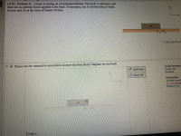 ## Problem 5: Free Body Diagram of a Book on a Horizontal Tabletop (11%)

### Problem Statement:
A book is resting on a horizontal tabletop. The book is stationary, and there are no external forces applied to the book. If necessary, use \( F_s \) for the force of static friction and \( F_k \) as the force of kinetic friction.

### Diagram Description:
- The diagram shows a book of mass \( m \) on a horizontal table.
- It includes the coefficients of static friction (\( \mu_s \)) and kinetic friction (\( \mu_k \)) between the table and the book.
- There is an \( x, y \) coordinate system for reference.

### Instructions:
Please use the interactive area below to draw the Free Body Diagram for the book.

### Interactive Area:
The interactive area allows you to add forces on the book as follows:

1. **Coordinate System**: Located on the interactive diagram with \( x \)-axis and \( y \)-axis.
2. **Options**: 
   - **Add Force**: You can select and add forces acting on the book.
   - **Reset All**: Clears all the forces added to the diagram.

### Grading Summary:
- **Deductions**: Points deducted for incorrect submissions.
- **Potential**: Maximum points available for this problem.
- **Submissions**: 
  - You have a set number of attempts remaining.
  - 2% per attempt deduction applies.
  - You can view detailed submissions through the provided detailed view link.

**Interactive Diagram Example**:
- The diagram below shows a visual representation of the book on a tabletop with annotated forces and coefficients of friction.

### Completing the Interactive Diagram:
To complete the free body diagram:
1. **Identify the Forces**:
   - **Gravity (Weight)**: Acting downwards, \( F_g = mg \).
   - **Normal Force**: Perpendicular to the surface, acting upwards, balancing gravity.
   - **Friction Force**: If needed, depending on the problem requirements.
   
2. **Add Forces**:
   - Use the "Add Force" button to place arrows representing these forces in the correct direction.

This exercise helps students understand the basic principles of static equilibrium and friction in a practical scenario.