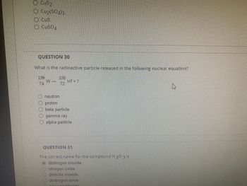 CuS2.
O Cu₂(SO4)3
CUS.
CuSO4.
QUESTION 30
What is the radioactive particle released in the following nuclear equation?
159
74
W →
155
72
Hf+?
neutron
proton
beta particle
gamma ray
alpha particle
QUESTION 31
The correct name for the compound N 20 3 is
Odinitrogen trioxide.
nitrogen oxide.
dinitride trioxide.
dinitrogen oxide.
on trioxida