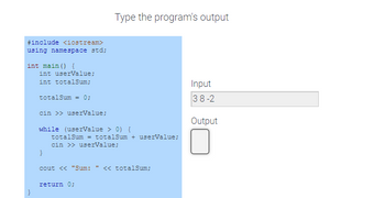 #include <iostream>
using namespace std;
int main() {
int userValue;
int totalSum;
totalSum = 0;
cin >> userValue;
while (userValue > 0) {
totalSum = totalSum + userValue;
cin >> userValue;
}
Type the program's output
cout << "Sum: " << totalSum;
return 0;
Input
38-2
Output