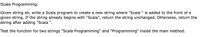 Scala Programming:
Given string str, write a Scala program to create a new string where "Scala " is added to the front of a
given string. If the string already begins with "Scala", return the string unchanged. Otherwise, return the
string after adding "Scala ".
Test the function for two strings "Scala Programming" and "Programming" inside the main method.
