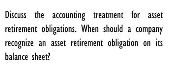 Discuss the accounting treatment for asset
retirement obligations. When should a company
recognize an asset retirement obligation on its
balance sheet?