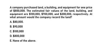 A company purchased land, a building, and equipment for one price
of $800,000. The estimated fair values of the land, building, and
equipment are $100,000, $700,000, and $200,000, respectively. At
what amount would the company record the land?
A. $80,000.
B. $90,000
C. $100,000
D. $800,000
E. None of the above.