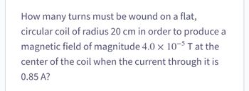 How many turns must be wound on a flat,
circular coil of radius 20 cm in order to produce a
magnetic field of magnitude 4.0 x 10-5 T at the
center of the coil when the current through it is
0.85 A?