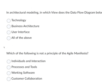 In architectural modeling, in which View does the Data Flow Diagram belor
O Technology
Business Architecture
User Interface
All of the above
Which of the following is not a principle of the Agile Manifesto?
Individuals and Interaction
Processes and Tools
Working Software
Customer Collaboration