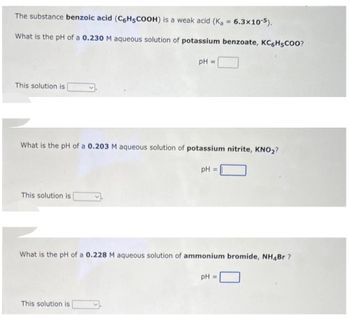 The substance benzoic acid (C6H5COOH) is a weak acid (K₂ = 6.3x10-5).
What is the pH of a 0.230 M aqueous solution of potassium benzoate, KC6H5COO?
pH
This solution is
What is the pH of a 0.203 M aqueous solution of potassium nitrite, KNO₂?
This solution is
=
This solution is
pH =
What is the pH of a 0.228 M aqueous solution of ammonium bromide, NH4Br?
pH =