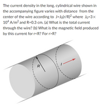 The current density in the long, cylindrical wire shown in
the accompanying figure varies with distance from the
center of the wire according to J=Jo(r/R)² where Jo=3×
104 A/m? and R=0.3 cm. (a) What is the total current
through the wire? (b) What is the magnetic field produced
by this current for r<R? For r>R?
