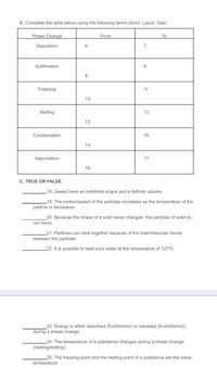 B. Complete the table below using the following terms (Solid, Liquid, Gas)
Phase Change
From
To
Deposition
6.
7.
Sublimation
9.
8.
Freezing
11.
10.
Melting
13.
12.
Condensation
15.
14.
Vaporization
17.
16.
C. TRUE OR FALSE
18. Gases have an indefinite shape and a definite volume.
19. The motion/speed of the particles increases as the temperature of the
particle is decreases.
20. Because the shape of a solid never changes, the particles of solid do
not move.
21. Particles can stick together because of the intermolecular forces
between the particles.
_22. It is possible to heat pure water at the temperature of 127°C.
23. Energy is either absorbed (Exothermic) or released (Endothermic)
during a phase change.
_24. The temperature of a substance changes during a phase change
(melting/boiling).
_25. The freezing point and the melting point of a substance are the same
temperature.
