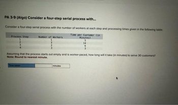 PA 3-9 (Algo) Consider a four-step serial process with...
Consider a four-step serial process with the number of workers at each step and processing times given in the following table.
Time per Customer (in
Minutes)
5
14
6
3
Process Step
1
Number of Workers
1
Assuming that the process starts out empty and is worker-paced, how long will it take (in minutes) to serve 30 customers?
Note: Round to nearest minute.
Time taken
minutes