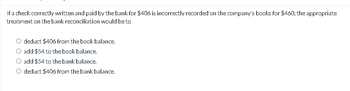 If a check correctly written and paid by the bank for $406 is incorrectly recorded on the company's books for $460, the appropriate
treatment on the bank reconciliation would be to
deduct $406 from the book balance.
add $54 to the book balance.
add $54 to the bank balance.
deduct $406 from the bank balance.