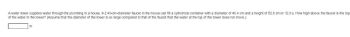 A water tower supplies water through the plumbing in a house. A 2.40-cm-diameter faucet in the house can fill a cylindrical container with a diameter of 40.4 cm and a height of 52.0 cm in 12.0 s. How high above the faucet is the top
of the water in the tower? (Assume that the diameter of the tower is so large compared to that of the faucet that the water at the top of the tower does not move.)
m