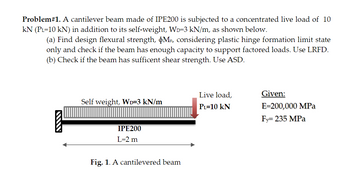 Problem# 1. A cantilever beam made of IPE200 is subjected to a concentrated live load of 10
KN (PL=10 kN) in addition to its self-weight, WD-3 kN/m, as shown below.
(a) Find design flexural strength, Mn, considering plastic hinge formation limit state
only and check if the beam has enough capacity to support factored loads. Use LRFD.
(b) Check if the beam has sufficent shear strength. Use ASD.
Self weight, WD=3 kN/m
IPE200
L=2 m
Fig. 1. A cantilevered beam
Live load,
PL=10 KN
Given:
E=200,000 MPa
Fy=235 MPa