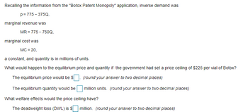 Recalling the information from the "Botox Patent Monopoly" application, inverse demand was
p = 775-375Q,
marginal revenue was
MR = 775-750Q,
marginal cost was
MC = 20,
a constant, and quantity is in millions of units.
What would happen to the equilibrium price and quantity if the government had set a price ceiling of $225 per vial of Botox?
The equilibrium price would be $
The equilibrium quantity would be
(round your answer to two decimal places)
million units. (round your answer to two decimal places)
What welfare effects would the price ceiling have?
The deadweight loss (DWL) is $ million. (round your answer to two decimal places)