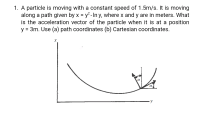 1. A particle is moving with a constant speed of 1.5m/s. It is moving
along a path given by x = y² - In y, where x and y are in meters. What
is the acceleration vector of the particle when it is at a position
y = 3m. Use (a) path coordinates (b) Cartesian coordinates.
%3D
%3D
