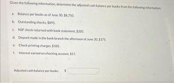 Given the following information, determine the adjusted cash balance per books from the following information:
a. Balance per books as of June 30, $8,750.
b. Outstanding checks, $895.
c. NSF check returned with bank statement, $205.
d.
Deposit made in the bank branch the afternoon of June 30, $375.
e. Check printing charges, $105.
f. Interest earned on checking account, $57.
Adjusted cash balance per books