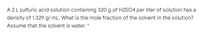 A 2L sulfuric acid solution containing 320 g of H2S04 per liter of solution has a
density of 1.329 g/ mL. What is the mole fraction of the solvent in the solution?
Assume that the solvent is water. *
