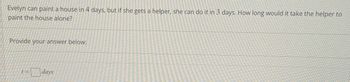 Evelyn can paint a house in 4 days, but if she gets a helper, she can do it in 3 days. How long would it take the helper to
paint the house alone?
Provide your answer below:
1=
days