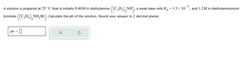 - 3
A solution is prepared at 25 °C that is initially 0.40M in diethylamine ((C₂H₂)₂NH a weak base with K = 1.3 × 10 and 1.2M in diethylammonium
b
I
bromide
((C₂H5)₂NH₂Br).
NH₂Br). Calculate the pH of the solution. Round your answer to 2 decimal places.
pH
=
0
S