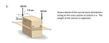 1.
30 kN
a
15 cm
7.5 cm
55 kN
A
B
a
Draw a sketch of the normal stress distribution
acting on the cross section at section a-a. The
weight of the column is neglected.