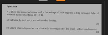 Question 6
A 3-phase star-connected source with a line voltage of 380V supplies a delta-connected balanced
load with a phase impedance 20+10j 2.
a.) Calculate the total real power delivered to the load.
b.) Draw a phasor diagram for one phase only, showing all line- and phase-, voltages and currents.
(5)
(5)