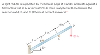 A light rod AD is supported by frictionless pegs at Band C and rests against a
frictionless wall at A. A vertical 120-lb force is applied at D. Determine the
reactions at A, B, and C. (Check all correct answers) *
8 in.
8 in.
120 lb
8 in.
B
30°
A
