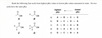 Rank the following four acids from highest pKa values to lowest pKa values measured in water. No two
acids have the same pKa.
lowest
highest
pKa
pKa
OH
а)
A > B > c > D
A
B
b)
в > с
> D > A
c)
C > D >
A > B
`OH
`OH
d)
D > A >B > C
F
D
e)
D > C > B > A
