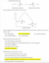 Consider the following reaction:
H
H,
H-0
Br
H-O-
Br
Me
Me
AH (bonds broken) = 285 kJ/mol
AH (bonds formed) = 381 kJ/mol
The energy diagram for this transformation is shown below:
E
H,
H-O
-Br
Me
H
H-0
Br
Me
Reaction Coordinate
1. The rate equation has been experimentally established for the above transformation. Which of the following rate
equation is true?
a) rate = k[CH3CH,Br]
b) rate = k[HO¯]ICH;CH,Br]
c) rate = k[HO¯] [CH,CH,Br]²
d) rate = k[CH,CH,OH][Br]
e) rate = k[CH,CH,OH]
2. Which of the following statements is true?
a) AG, AH, AS, and Kegare kinetic factors.
b) The position of equilibrium will be significantly affected by an increase in temperature.
c) The reaction is endothermic.
d) The entropy of system is positive.
e) The reaction is spontaneous.
3. Which of the following statements is not true?
a) Activation energy and temperature are kinetic factors.
b) The rate will be faster by an increase in temperature.
c) If the concentration of hydroxide is doubled, the rate will be doubled.
d) Based on the Hammond postulate, the transition state is close in structure to the products.
e) The reaction follows the second order kinetics.
