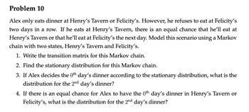 Problem 10
Alex only eats dinner at Henry's Tavern or Felicity's. However, he refuses to eat at Felicity's
two days in a row. If he eats at Henry's Tavern, there is an equal chance that he'll eat at
Henry's Tavern or that he'll eat at Felicity's the next day. Model this scenario using a Markov
chain with two states, Henry's Tavern and Felicity's.
1. Write the transition matrix for this Markov chain.
2. Find the stationary distribution for this Markov chain.
3. If Alex decides the 0th day's dinner according to the stationary distribution, what is the
distribution for the 2nd day's dinner?
4. If there is an equal chance for Alex to have the 0th day's dinner in Henry's Tavern or
Felicity's, what is the distribution for the 2nd day's dinner?