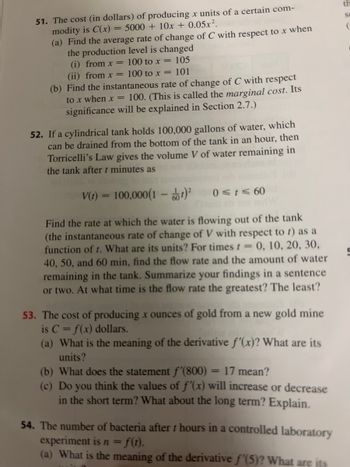 51. The cost (in dollars) of producing x units of a certain com-
modity is C(x) = 5000 + 10x + 0.05x².
(a) Find the average rate of change of C with respect to x when
the production level is changed
(i) from x =
100 to x = 105
100 to x = 101
(ii) from x =
(b) Find the instantaneous rate of change of C with respect
to x when x = 100. (This is called the marginal cost. Its
significance will be explained in Section 2.7.)
52. If a cylindrical tank holds 100,000 gallons of water, which
can be drained from the bottom of the tank in an hour, then
Torricelli's Law gives the volume V of water remaining in
the tank after t minutes as
10
V(t) = 100,000(1-²
0≤t≤ 60
Find the rate at which the water is flowing out of the tank
(the instantaneous rate of change of V with respect to t) as a
function of t. What are its units? For times t == 0, 10, 20, 30,
40, 50, and 60 min, find the flow rate and the amount of water
remaining in the tank. Summarize your findings in a sentence
or two. At what time is the flow rate the greatest? The least?
53. The cost of producing x ounces of gold from a new gold mine
is C = f(x) dollars.
(a) What is the meaning of the derivative f'(x)? What are its
units?
(b) What does the statement f'(800) = 17 mean?
(c) Do you think the values of f'(x) will increase or decrease
in the short term? What about the long term? Explain.
54. The number of bacteria after t hours in a controlled laboratory
experiment is n = f(t).
(a) What is the meaning of the derivative f'(5)? What are its
th
Se
(