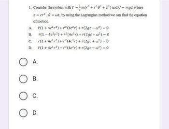 1. Consider the system with 7 = m(²+²6² +2²) and U = mgz where
2 = cr².9= wt, by using the Lagrangian method we can find the equation
of motion
A. F(1+4c²r²) ++²(4c²r) +r(2gc-w²) - 0
B.
*(1-4c²r²) + r²(4c²r) +r(2gc+w²)=0
C.
(1+4c²r²)+r²(4c²r) +r(2gc+w²) = 0
D. F(1 +4c²r²)-² (4c²r) +r(2gc-w²) = 0
OA.
B.
O C.
O D.