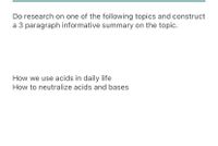 Do research on one of the following topics and construct
a 3 paragraph informative summary on the topic.
How we use acids in daily life
How to neutralize acids and bases
