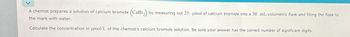 A chemist prepares a solution of calcium bromide (CaBr2) by. measuring out 25. μmol of calcium bromide into a 50. mL volumetric flask and filling the flask to
the mark with water.
Calculate the concentration in μmol/L of the chemist's calcium bromide solution. Be sure your answer has the correct number of significant digits.