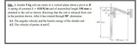 04: A slender 5 kg rod can rotate in a vertical plane about a pivot at B.
A spring of constant k = 410 N/m and of unstretched length 150 mm is
120 mm
D
attached to the rod as shown. Knowing that the rod is released from rest
in the position shown. After it has rotated through 90°, determine:
B
4.1. The angular velocity and the kinetic energy of the slender rod.
4.2. The velocity of points A and C.
600 mm
350 mm
