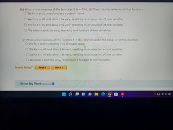 (b) What is the meaning of the function of h = f(40, t)? Describe the behavior of this function.
O We fix v and t, resulting in a constant value.
O We fix v = 40 and allow t to vary, resulting in an equation of one variable.
O We fix t = 40 and allow v to vary, resulting in an equation of one variable.
O We allow v and t to vary, resulting in a function of two variables.
(c) What is the meaning of the function h = f(v, 40)? Describe the behavior of this function.
O we fix v and t, resulting in a constant value.
O We fix v = 40 and allow t to vary, resulting in an equation of one variable.
O We fix t = 40 and allow v to vary, resulting in an equation of one variable.
O We allow v and t to vary, resulting in a function of two variables.
Need Help?
Read It
Show My Work (optional)
Watch It
4x O