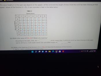 mar...
Entertainment
The wave heights h in the open sea depend on the speed v of the wind and the length of time t that the wind has been blowing at that
speed. Values of the function h = f(v, t) are recorded in feet in the table below.
Wind speed (knots)
D
t
10
15
20
30
40
50
60
5
2
4
5
9
14
19
24
10
2
4
TABLE 4
Duration (hours)
15
7
13
21
29
37
2
5
8
16
25
36
47
20
2
5
8
17
28
40
54
30
2
5
9
18
31
45
62
40
2
5
9
33
48
50
67
2
5
19 19
9
33
50
69
(a) What is the value of f(40, 20)? What is its meaning?
According to the table, f(40, 20) =
, which means that if a 40-knot wind has been blowing in the open
feet.
sea for 20 hours, it will create waves with estimated heights of
(b) What is the meaning of the function of h = f(40, t)? Describe the behavior of this function..
O We fix v and t, resulting in a constant value.
9:23 PM
9/26/2022