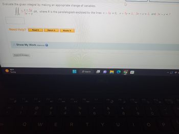 Evaluate the given integral by making an appropriate change of variables.
J
Need Help?
3
x - 5y dA, where R is the parallelogram enclosed by the lines x - 5y = 0, x - 5y = 1, 3x - y = 3, and 3x - y = 7
3x - y
40°F
Sunny
Submit Answer
Esc
Read It
Show My Work (Optional)
F2
W
Watch It
F3
#m
3
E
F4
Master It
$
4
UVU
F5
R
%
5
O Search
F6
T
F7
A
6
Y
F8
&
7
*
8
H
F10
(
9
F11
F12
O
BOR
2
PrtScr
080