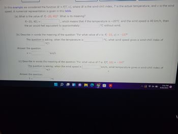 In this example we considered the function W = f(T, v), where W is the wind-chill index, T is the actual temperature, and v is the wind
speed. A numerical representation is given in this table.
(a) What is the value of f(-20, 40)? What is its meaning?
f(-20, 40) =
, which means that if the temperature is -20°C and the wind speed is 40 km/h, then
the air would feel equivalent to approximately
°C without wind.
(b) Describe in words the meaning of the question "For what value of v is f(-10, v) = -15?"
The question is asking: when the temperature is
°C?
Answer the question.
V =
km/h
Answer the question.
T =
(c) Describe in words the meaning of the question "For what value of T is f(T, 10) = -39?"
The question is asking: when the wind speed is
°C?
°C
°C, what wind speed gives a wind-chill index of
E
km/h, what temperature gives a wind-chill index of
d
9:16 PM
9/26/2022