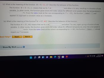 (d) What is the meaning of the function W = f(-15, v)? Describe the behavior of this function.
The function W = f(-15, v) means that we fix T at
and allow v to vary, resulting in a function of one
variable. In other words, the function gives wind-chill index values for different wind speeds when the temperature is
°C. From the table (look at the row corresponding to T = -15), the function ---Select--- and
appears to approach a constant value as v increases.
(e) What is the meaning of the function W = f(T, 80)? Describe the behavior of this function.
The function W = f(T, 80) means that we fix v at
and allow T to vary, again giving a function of one
variable. In other words, the function gives wind-chill index values for different temperatures when the wind speed is
km/h. From the table (look at the column corresponding to v = 80), the function ---Select--- ✓ almost
linearly as T increases.
Need Help?
Read It
Show My Work (optional) →
Watch It
9:16 PM
9/26/2022