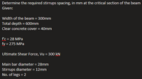 Determine the required stirrups spacing, in mm at the critical section of the beam
Given:
Width of the beam = 300mm
Total depth = 600mm
Clear concrete cover = 40mm
f'c = 28 MPa
fy = 275 MPa
Ultimate Shear Force, Vu = 300 kN
Main bar diameter = 28mm
Stirrups diameter = 12mm
No. of legs = 2

