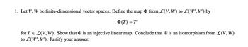 1. Let V, W be finite-dimensional vector spaces. Define the map from L(V, W) to L(W', V') by
Φ(T) = T'
for TEL(V, W). Show that is an injective linear map. Conclude that is an isomorphism from L(V, W)
to L(W', V'). Justify your answer.