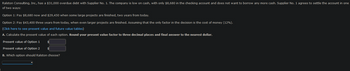 Ralston Consulting, Inc., has a $31,000 overdue debt with Supplier No. 1. The company is low on cash, with only $8,680 in the checking account and does not want to borrow any more cash. Supplier No. 1 agrees to settle the account in one
of two ways:
Option 1: Pay $8,680 now and $29,450 when some large projects are finished, two years from today.
Option 2: Pay $43,400 three years from today, when even larger projects are finished. Assuming that the only factor in the decision is the cost of money (12%).
(Click here to see present value and future value tables)
A. Calculate the present value of each option. Round your present value factor to three decimal places and final answer to the nearest dollar.
Present value of Option 1
Present value of Option 2
B. Which option should Ralston choose?