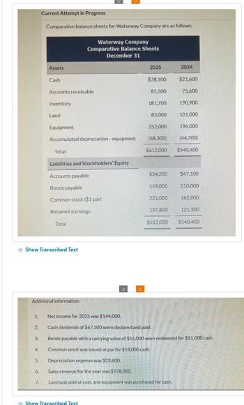 1.
2.
3.
4.
5.
Current Attempt in Progress
Comparative balance sheets for Waterway Company are as follows.
Show Transcribed Text
6.
Assets
Additional information:
7.
Cash
Accounts receivable
Inventory
Land
Equipment
Accumulated depreciation-equipment
Total
Liabilities and Stockholders' Equity
Accounts payable
Bonds payable
Common stock ($1 par)
Retained earnings
Total
Waterway Company
Comparative Balance Sheets
December 31
Show Transcribed Text
J
2025
$78,100
85,500
181,700
83,000
$34,200
159,000
252,000
196,000
(68,300)
(44,700)
$612,000 $540,400
221,000
2024
197,800
$21,600
75,600
190,900
101,000
$47,100
210,000
162,000
121.300
$612,000 $540,400
Net income for 2025 was $144,000.
Cash dividends of $67,500 were declared and paid.
Bonds payable with a carrying value of $51,000 were redeemed for $51,000 cash.
Common stock was issued at par for $59,000 cash.
Depreciation expense was $23,600.
Sales revenue for the year was $978,000.
Land was sold at cost, and equipment was purchased for cash.