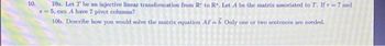 10.
10. Let T be an injective linear transformation from R to R. Let A be the matrix associated to T. If r = 7 and
8=5, can A have 7 pivot columns?
10b. Describe how you would solve the matrix equation Az-6. Only one or two sentences are needed.